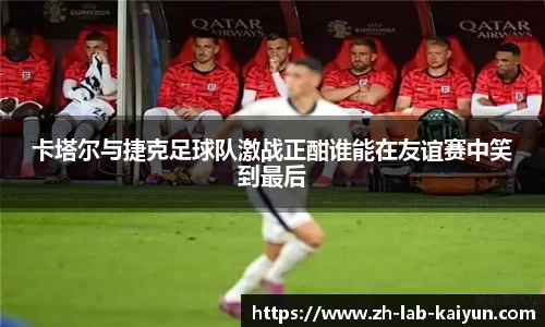 卡塔尔与捷克足球队激战正酣谁能在友谊赛中笑到最后
