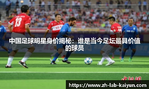 中国足球明星身价揭秘：谁是当今足坛最具价值的球员